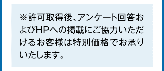 許可取得後、アンケート回答およびHPへの掲載にご協力いただけるお客様は特別価格でお承りいたします。