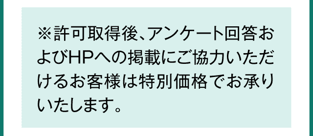 許可取得後、アンケート回答およびHPへの掲載にご協力いただけるお客様は特別価格でお承りいたします。