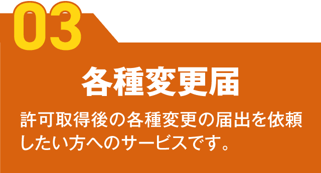 【03】各種変更届
許可取得後の各種変更の届出を依頼したい方へのサービスです。